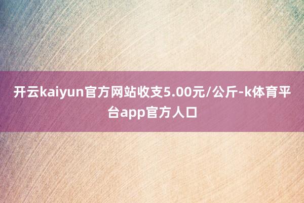 开云kaiyun官方网站收支5.00元/公斤-k体育平台app官方人口
