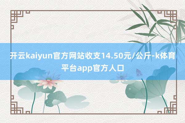 开云kaiyun官方网站收支14.50元/公斤-k体育平台app官方人口