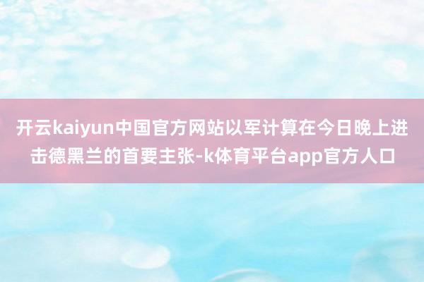 开云kaiyun中国官方网站以军计算在今日晚上进击德黑兰的首要主张-k体育平台app官方人口