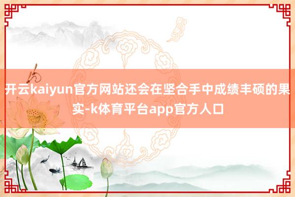 开云kaiyun官方网站还会在坚合手中成绩丰硕的果实-k体育平台app官方人口