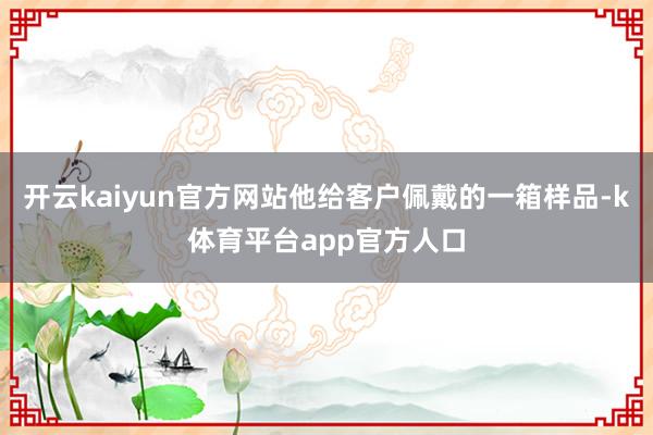 开云kaiyun官方网站他给客户佩戴的一箱样品-k体育平台app官方人口