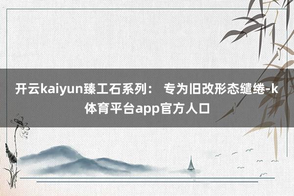 开云kaiyun臻工石系列： 专为旧改形态缱绻-k体育平台app官方人口