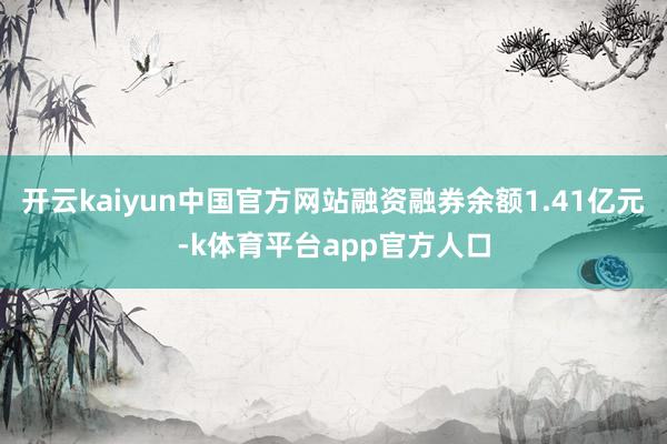 开云kaiyun中国官方网站融资融券余额1.41亿元-k体育平台app官方人口