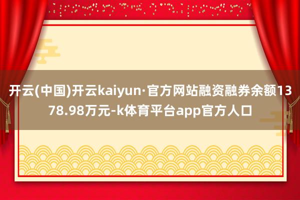 开云(中国)开云kaiyun·官方网站融资融券余额1378.98万元-k体育平台app官方人口