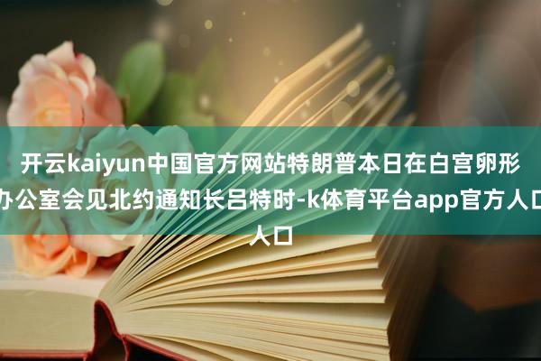 开云kaiyun中国官方网站特朗普本日在白宫卵形办公室会见北约通知长吕特时-k体育平台app官方人口