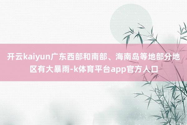 开云kaiyun广东西部和南部、海南岛等地部分地区有大暴雨-k体育平台app官方人口