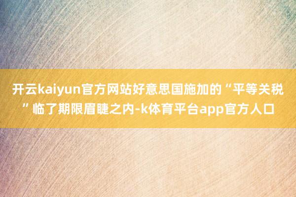 开云kaiyun官方网站好意思国施加的“平等关税”临了期限眉睫之内-k体育平台app官方人口