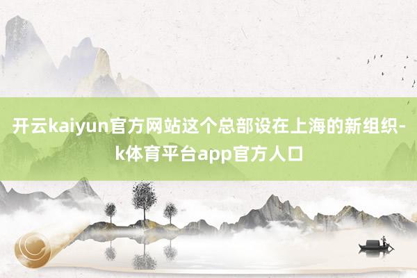开云kaiyun官方网站这个总部设在上海的新组织-k体育平台app官方人口