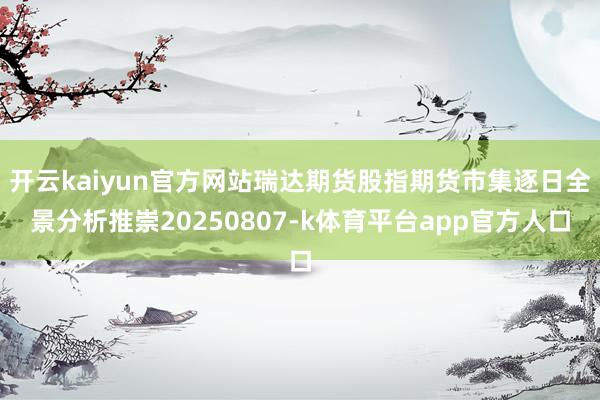 开云kaiyun官方网站瑞达期货股指期货市集逐日全景分析推崇20250807-k体育平台app官方人口