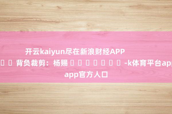 开云kaiyun尽在新浪财经APP            						背负裁剪：杨赐 							-k体育平台app官方人口