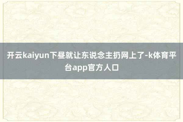 开云kaiyun下昼就让东说念主扔网上了-k体育平台app官方人口