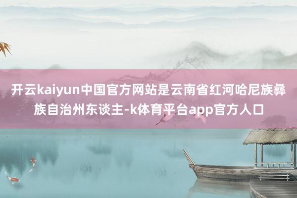 开云kaiyun中国官方网站是云南省红河哈尼族彝族自治州东谈主-k体育平台app官方人口