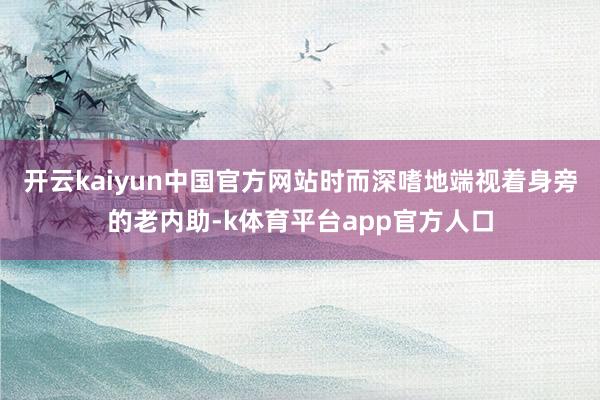 开云kaiyun中国官方网站时而深嗜地端视着身旁的老内助-k体育平台app官方人口