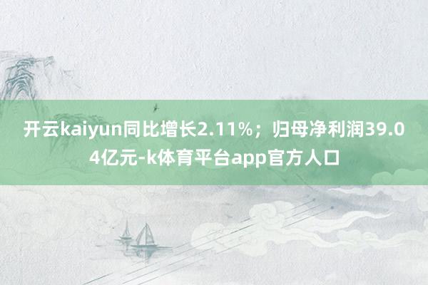 开云kaiyun同比增长2.11%；归母净利润39.04亿元-k体育平台app官方人口