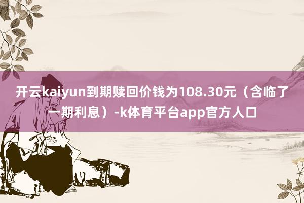 开云kaiyun到期赎回价钱为108.30元（含临了一期利息）-k体育平台app官方人口
