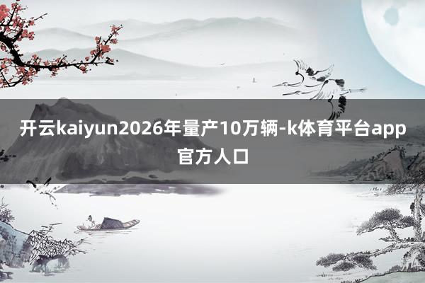 开云kaiyun2026年量产10万辆-k体育平台app官方人口