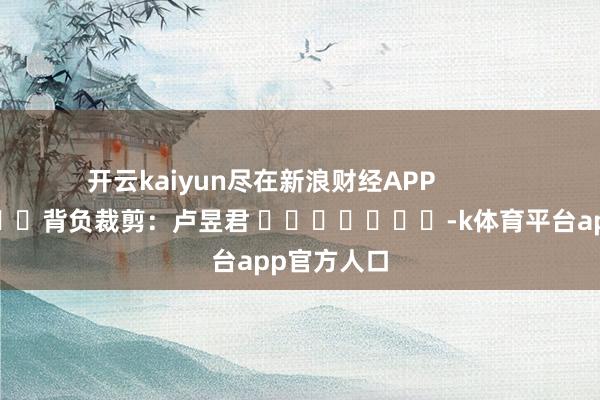 开云kaiyun尽在新浪财经APP            						背负裁剪:卢昱君 							-k体育平台app官方人口