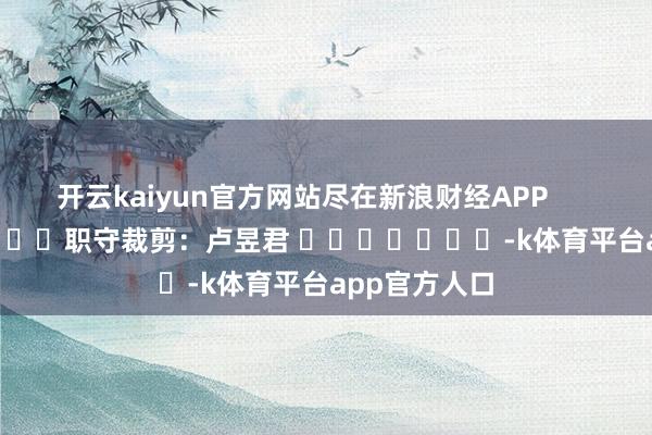 开云kaiyun官方网站尽在新浪财经APP            						职守裁剪:卢昱君 							-k体育平台app官方人口