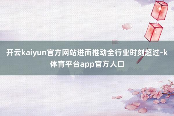 开云kaiyun官方网站进而推动全行业时刻超过-k体育平台app官方人口
