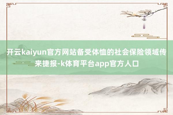 开云kaiyun官方网站备受体恤的社会保险领域传来捷报-k体育平台app官方人口