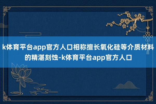 k体育平台app官方人口相称擅长氧化硅等介质材料的精湛刻蚀-k体育平台app官方人口