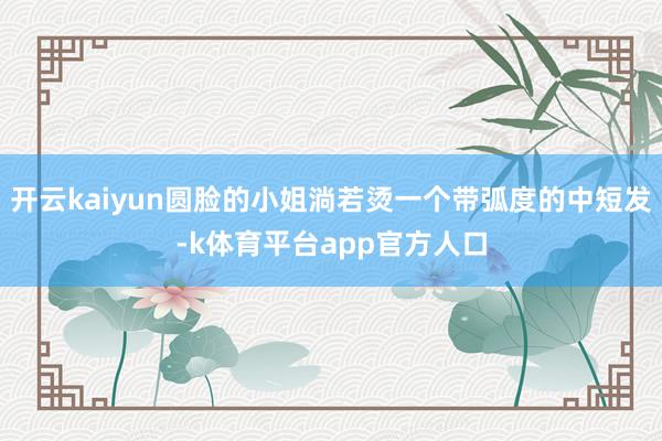 开云kaiyun圆脸的小姐淌若烫一个带弧度的中短发-k体育平台app官方人口