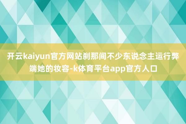 开云kaiyun官方网站刹那间不少东说念主运行弊端她的妆容-k体育平台app官方人口