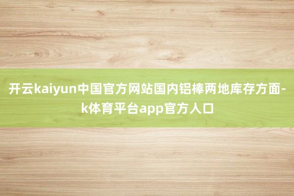 开云kaiyun中国官方网站国内铝棒两地库存方面-k体育平台app官方人口