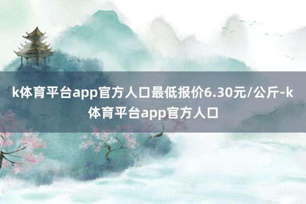 k体育平台app官方人口最低报价6.30元/公斤-k体育平台app官方人口