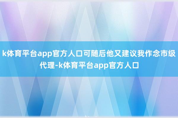 k体育平台app官方人口可随后他又建议我作念市级代理-k体育平台app官方人口