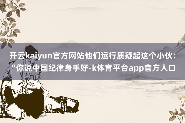 开云kaiyun官方网站他们运行质疑起这个小伙:“你说中国纪律身手好-k体育平台app官方人口