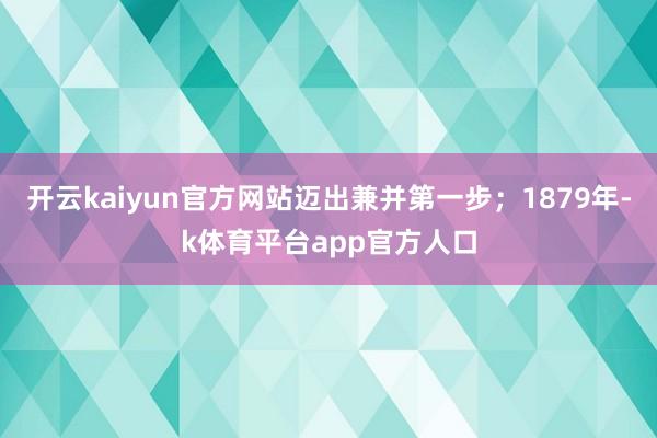开云kaiyun官方网站迈出兼并第一步；1879年-k体育平台app官方人口
