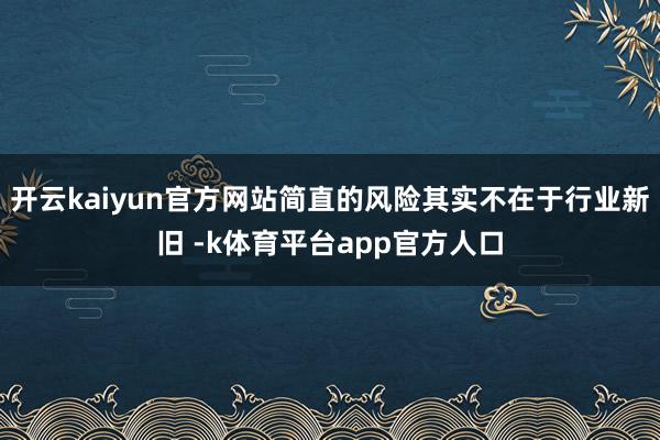 开云kaiyun官方网站简直的风险其实不在于行业新旧 -k体育平台app官方人口