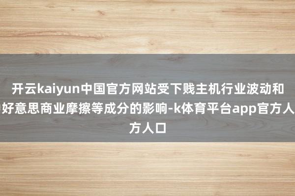开云kaiyun中国官方网站受下贱主机行业波动和中好意思商业摩擦等成分的影响-k体育平台app官方人口