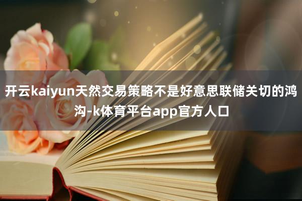 开云kaiyun天然交易策略不是好意思联储关切的鸿沟-k体育平台app官方人口