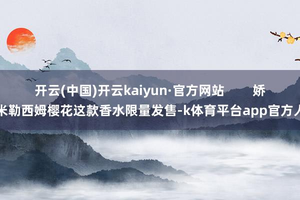 开云(中国)开云kaiyun·官方网站 娇兰米勒西姆樱花这款香水限量发售-k体育平台app官方人口