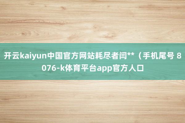 开云kaiyun中国官方网站耗尽者闫**(手机尾号 8076-k体育平台app官方人口