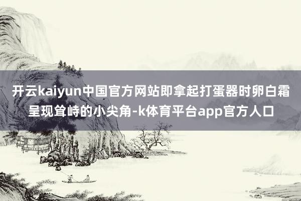 开云kaiyun中国官方网站即拿起打蛋器时卵白霜呈现耸峙的小尖角-k体育平台app官方人口