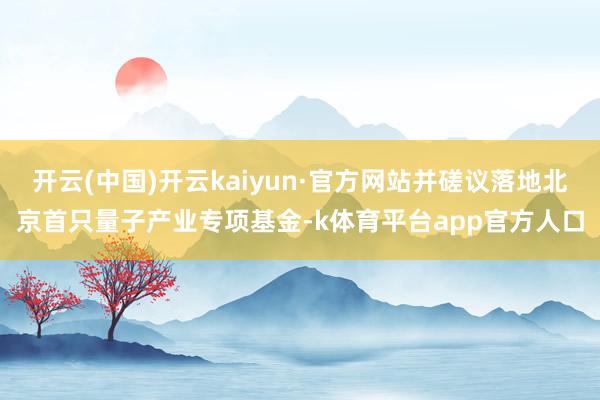 开云(中国)开云kaiyun·官方网站并磋议落地北京首只量子产业专项基金-k体育平台app官方人口