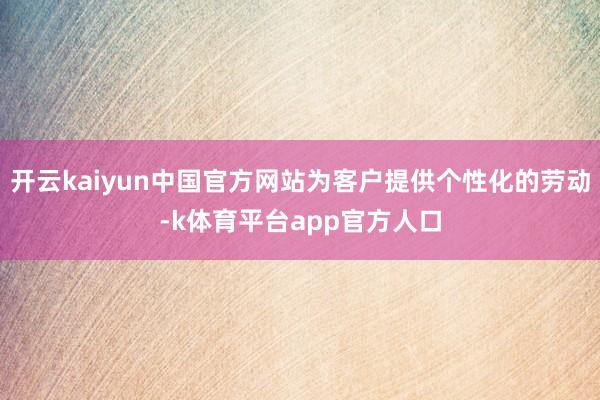 开云kaiyun中国官方网站为客户提供个性化的劳动-k体育平台app官方人口