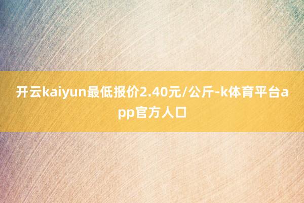 开云kaiyun最低报价2.40元/公斤-k体育平台app官方人口