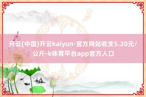 开云(中国)开云kaiyun·官方网站收支5.20元/公斤-k体育平台app官方人口