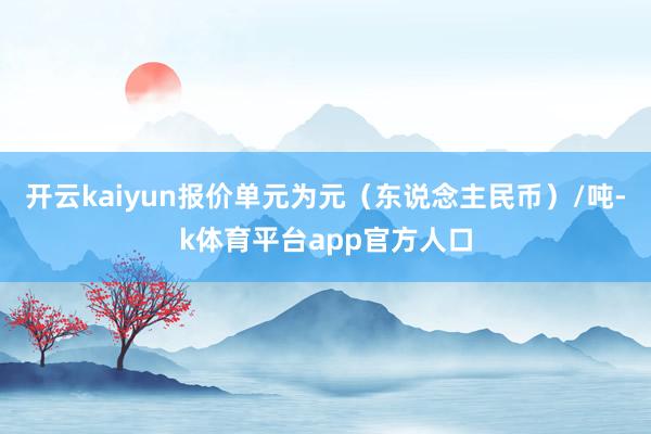 开云kaiyun报价单元为元（东说念主民币）/吨-k体育平台app官方人口