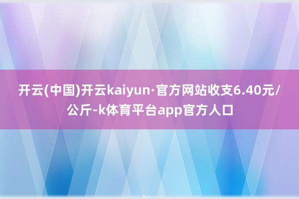 开云(中国)开云kaiyun·官方网站收支6.40元/公斤-k体育平台app官方人口