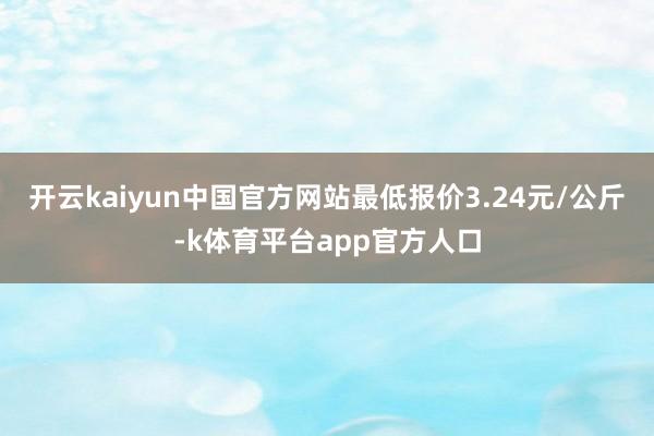 开云kaiyun中国官方网站最低报价3.24元/公斤-k体育平台app官方人口