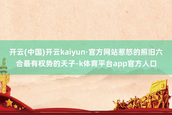 开云(中国)开云kaiyun·官方网站惹怒的照旧六合最有权势的天子-k体育平台app官方人口
