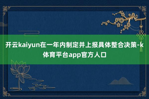 开云kaiyun在一年内制定并上报具体整合决策-k体育平台app官方人口