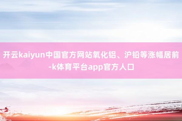 开云kaiyun中国官方网站氧化铝、沪铅等涨幅居前-k体育平台app官方人口