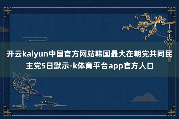 开云kaiyun中国官方网站韩国最大在朝党共同民主党5日默示-k体育平台app官方人口