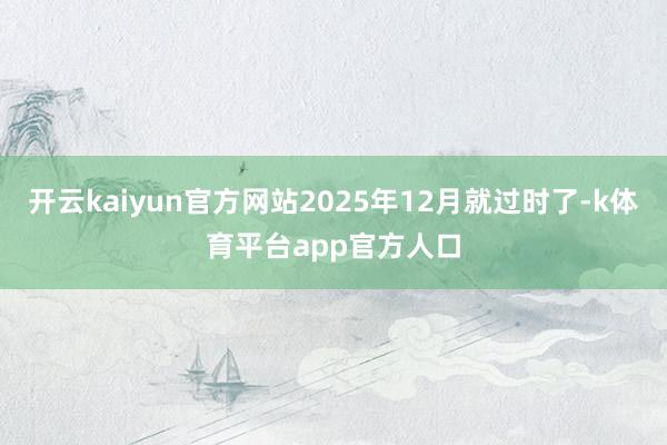 开云kaiyun官方网站2025年12月就过时了-k体育平台app官方人口